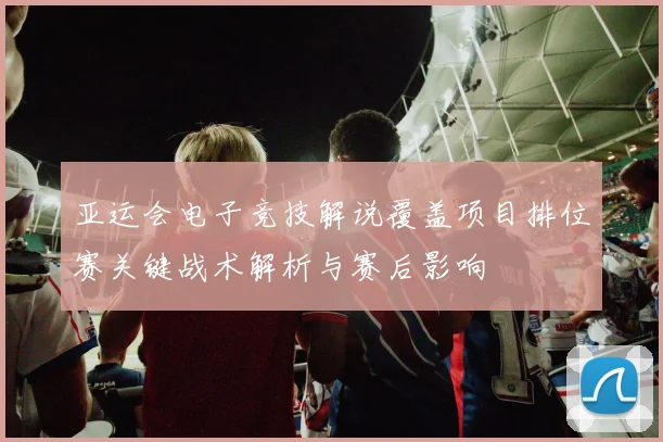 亚运会电子竞技解说覆盖项目排位赛关键战术解析与赛后影响