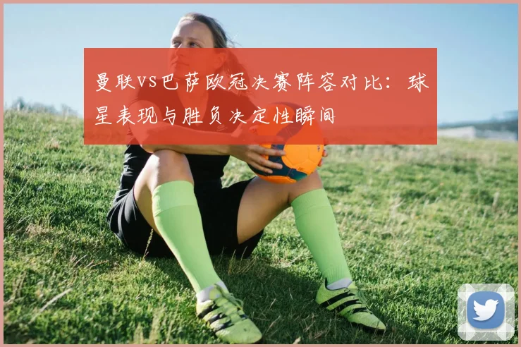 曼联vs巴萨欧冠决赛阵容对比:球星表现与胜负决定性瞬间