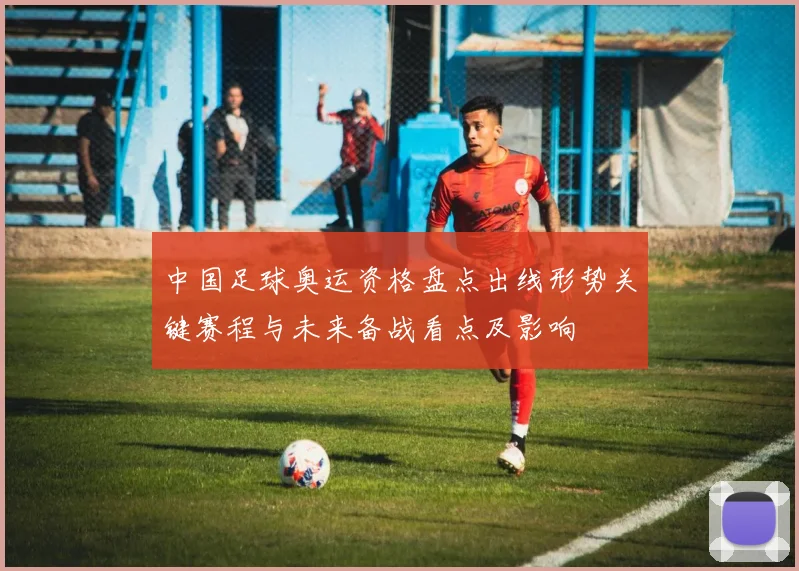 中国足球奥运资格盘点出线形势关键赛程与未来备战看点及影响