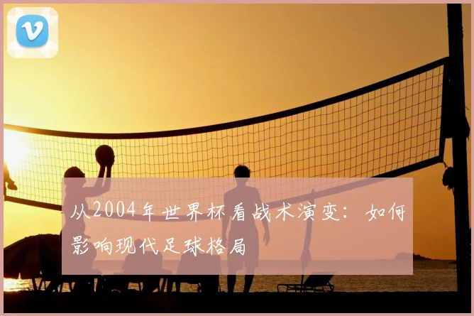 从2004年世界杯看战术演变：如何影响现代足球格局