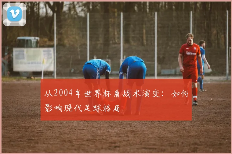 从2004年世界杯看战术演变：如何影响现代足球格局