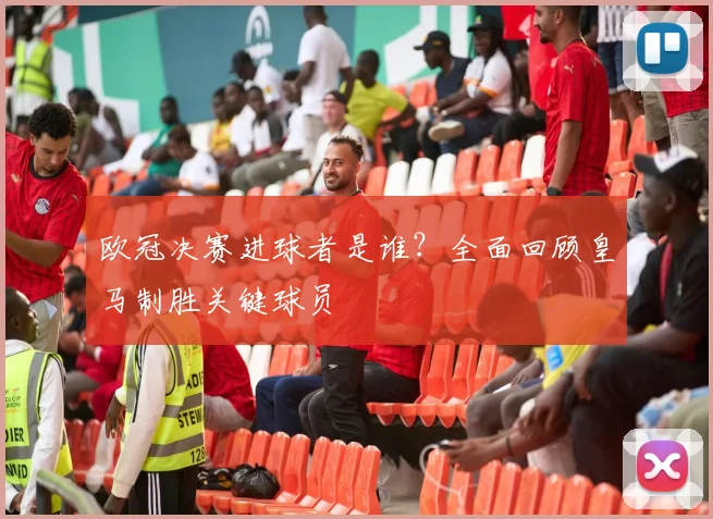 欧冠决赛进球者是谁？全面回顾皇马制胜关键球员