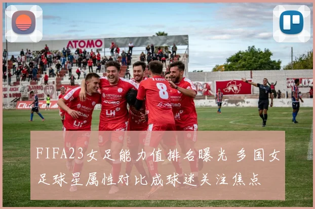 FIFA23女足能力值排名曝光 多国女足球星属性对比成球迷关注焦点